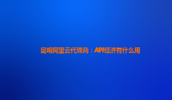 昆明阿里云代理商：API经济有什么用