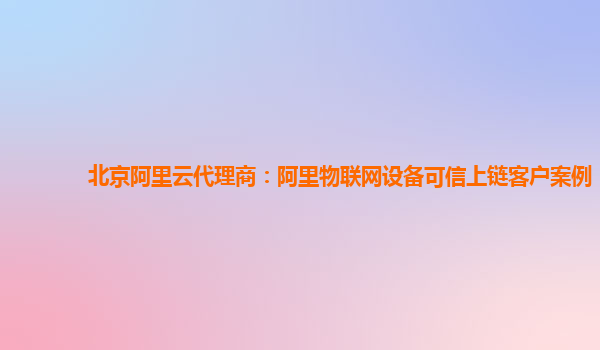 北京阿里云代理商：阿里物联网设备可信上链客户案例