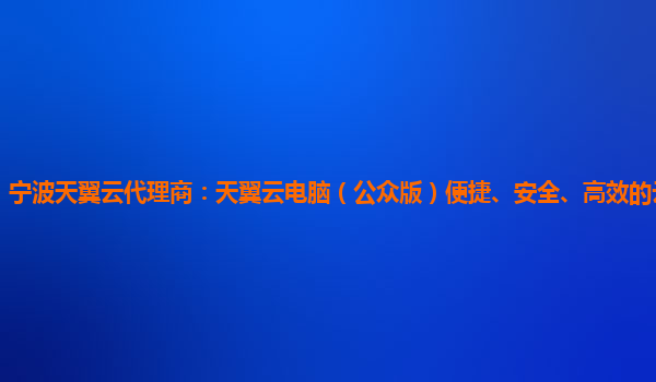 宁波天翼云代理商：天翼云电脑（公众版）便捷、安全、高效的云电脑服务