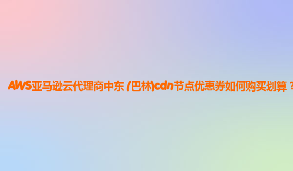 AWS亚马逊云代理商中东 (巴林)cdn节点优惠券如何购买划算？