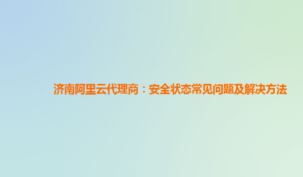 济南阿里云代理商：安全状态常见问题及解决方法