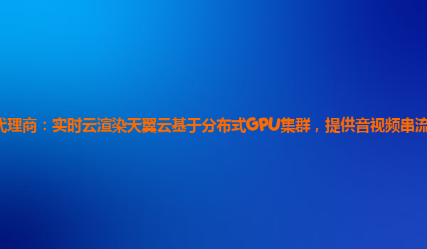 包头天翼云代理商：实时云渲染天翼云基于分布式GPU集群，提供音视频串流、应用云化的云端渲染平台