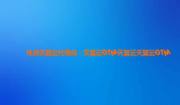 株洲天翼云代理商：天翼云GTM天翼云天翼云GTM