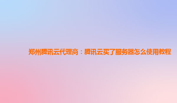 郑州腾讯云代理商：腾讯云买了服务器怎么使用教程