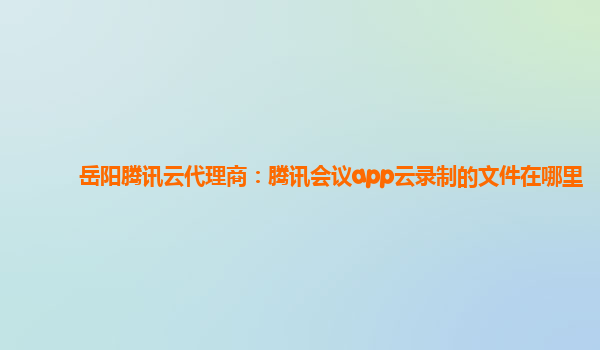 岳阳腾讯云代理商：腾讯会议app云录制的文件在哪里
