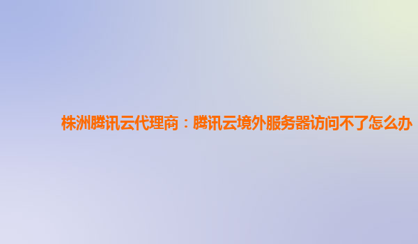 株洲腾讯云代理商：腾讯云境外服务器访问不了怎么办