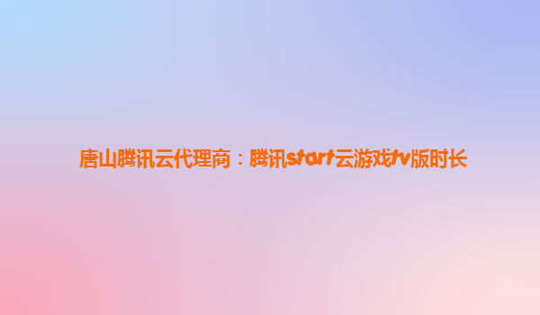唐山腾讯云代理商：腾讯start云游戏tv版时长