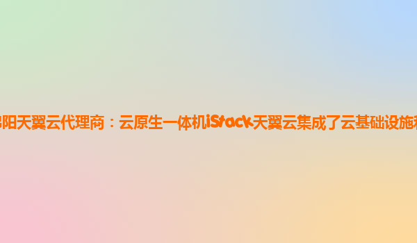 绵阳天翼云代理商：云原生一体机iStack天翼云集成了云基础设施和云服务