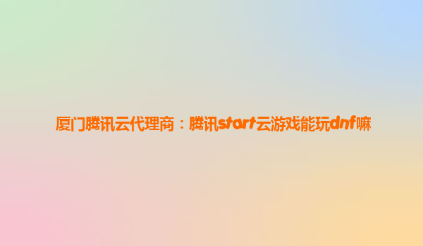 厦门腾讯云代理商：腾讯start云游戏能玩dnf嘛