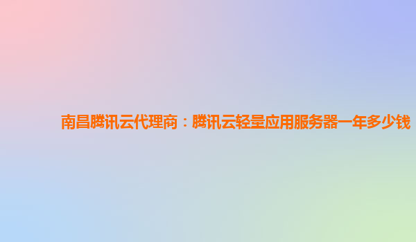南昌腾讯云代理商：腾讯云轻量应用服务器一年多少钱