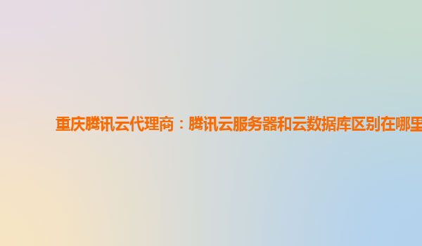 重庆腾讯云代理商：腾讯云服务器和云数据库区别在哪里