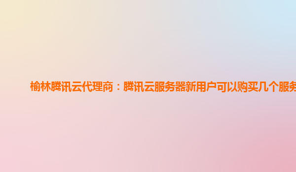 榆林腾讯云代理商：腾讯云服务器新用户可以购买几个服务器