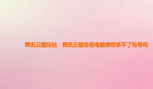 腾讯云国际站：腾讯云服务器电脑端登录不了账号吗