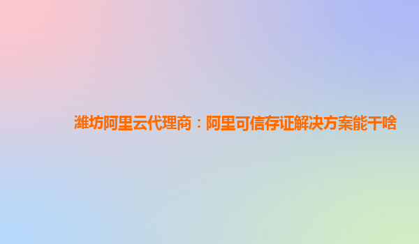 潍坊阿里云代理商：阿里可信存证解决方案能干啥