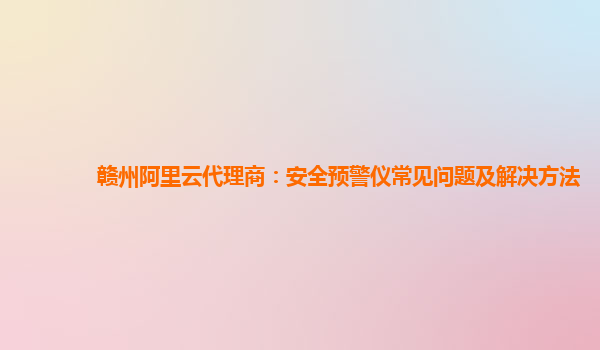 赣州阿里云代理商：安全预警仪常见问题及解决方法