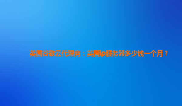 英国谷歌云代理商：英国ip服务器多少钱一个月？