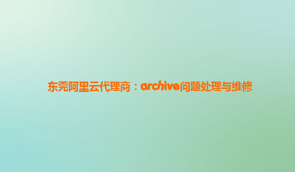 东莞阿里云代理商：archive问题处理与维修