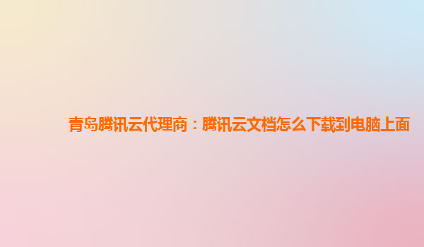 青岛腾讯云代理商：腾讯云文档怎么下载到电脑上面