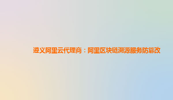 遵义阿里云代理商：阿里区块链溯源服务防篡改