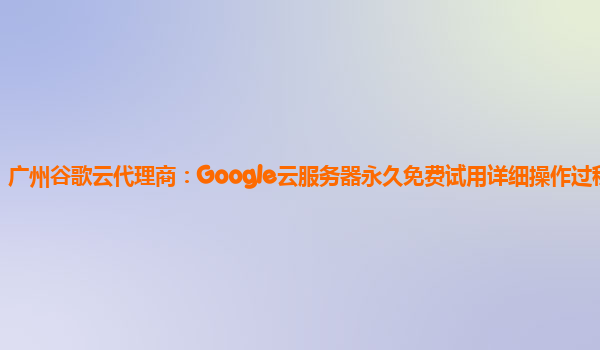 广州谷歌云代理商：Google云服务器永久免费试用详细操作过程分享