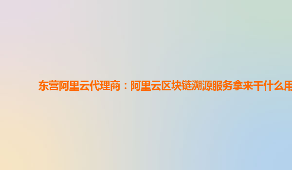 东营阿里云代理商：阿里云区块链溯源服务拿来干什么用