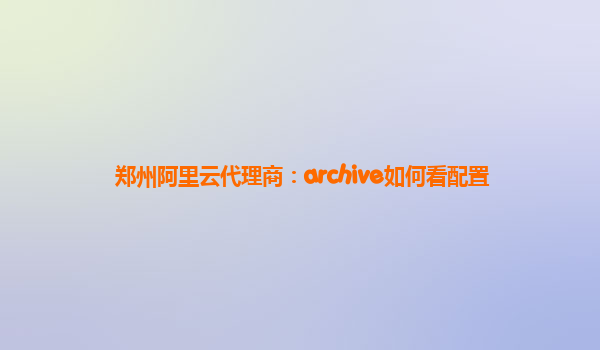 郑州阿里云代理商：archive如何看配置