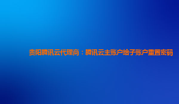 贵阳腾讯云代理商：腾讯云主账户给子账户重置密码