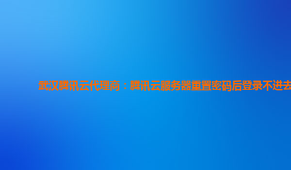 武汉腾讯云代理商：腾讯云服务器重置密码后登录不进去