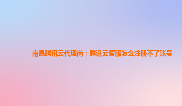 南昌腾讯云代理商：腾讯云智服怎么注册不了账号