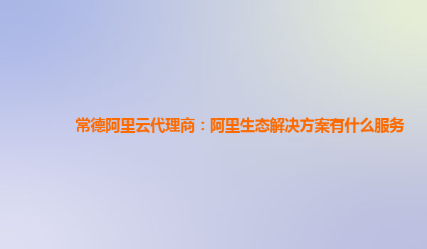 常德阿里云代理商：阿里生态解决方案有什么服务