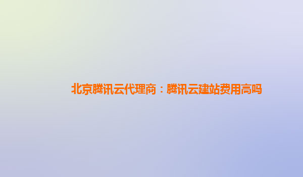 北京腾讯云代理商：腾讯云建站费用高吗