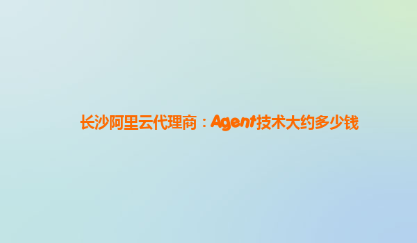 长沙阿里云代理商：Agent技术大约多少钱