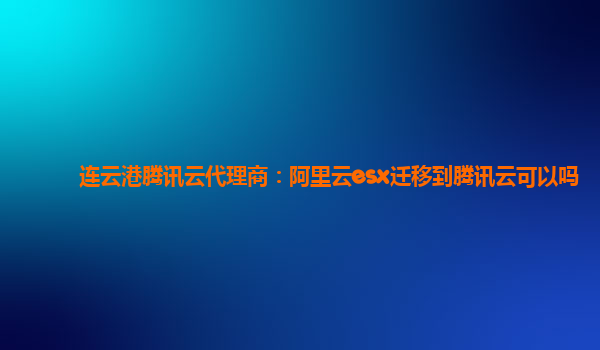 连云港腾讯云代理商：阿里云esx迁移到腾讯云可以吗