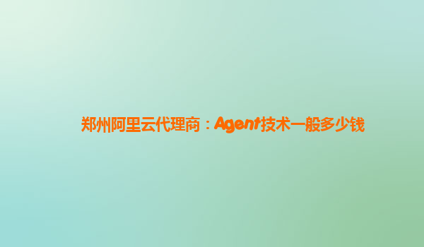郑州阿里云代理商：Agent技术一般多少钱