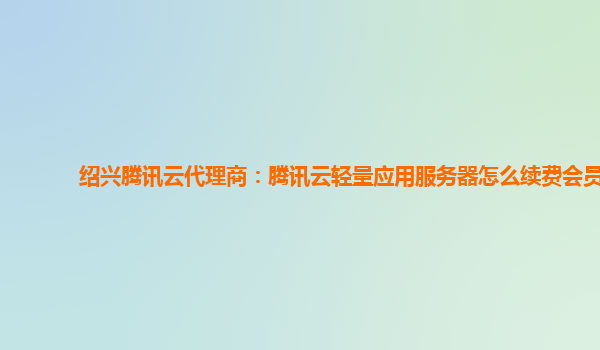 绍兴腾讯云代理商：腾讯云轻量应用服务器怎么续费会员