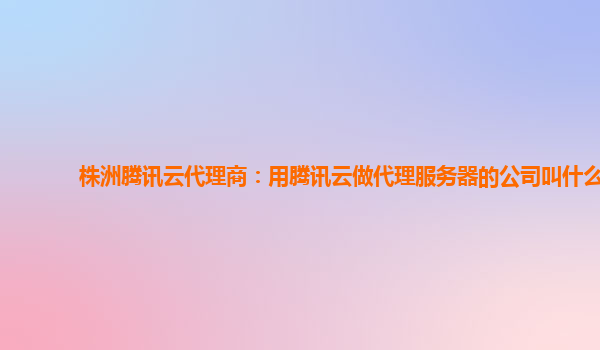 株洲腾讯云代理商：用腾讯云做代理服务器的公司叫什么
