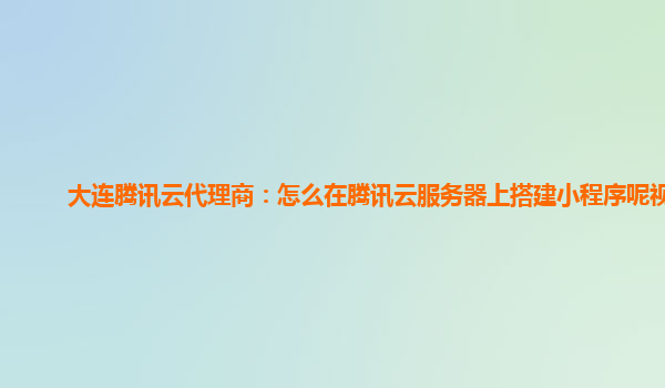 大连腾讯云代理商：怎么在腾讯云服务器上搭建小程序呢视频