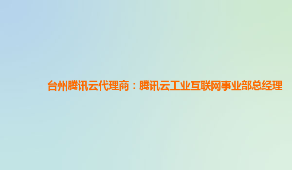 台州腾讯云代理商：腾讯云工业互联网事业部总经理
