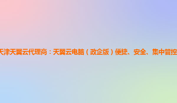 天津天翼云代理商：天翼云电脑（政企版）便捷、安全、集中管控的云电脑服务