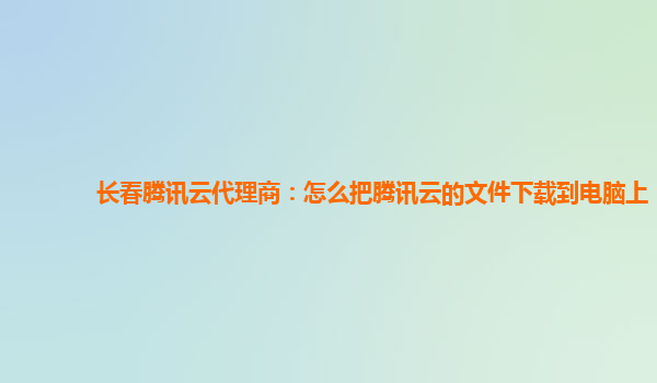 长春腾讯云代理商：怎么把腾讯云的文件下载到电脑上