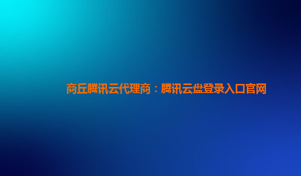 商丘腾讯云代理商：腾讯云盘登录入口官网