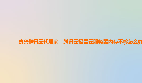 嘉兴腾讯云代理商：腾讯云轻量云服务器内存不够怎么办