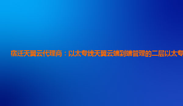 宿迁天翼云代理商：以太专线天翼云端到端管理的二层以太专线产品