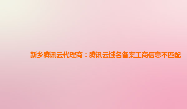 新乡腾讯云代理商：腾讯云域名备案工商信息不匹配