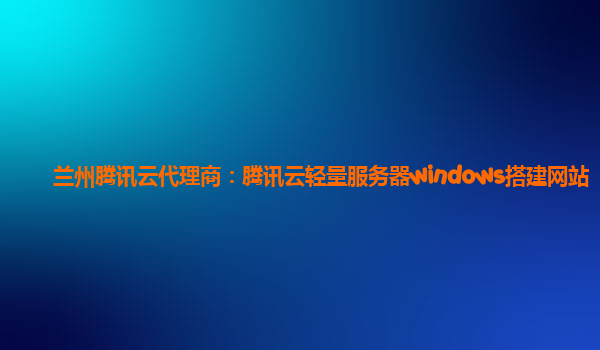 兰州腾讯云代理商：腾讯云轻量服务器windows搭建网站