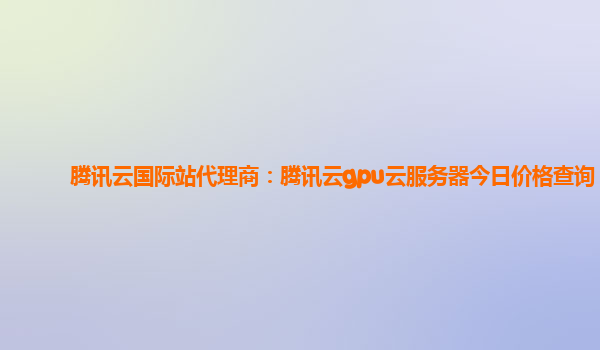 腾讯云国际站代理商：腾讯云gpu云服务器今日价格查询
