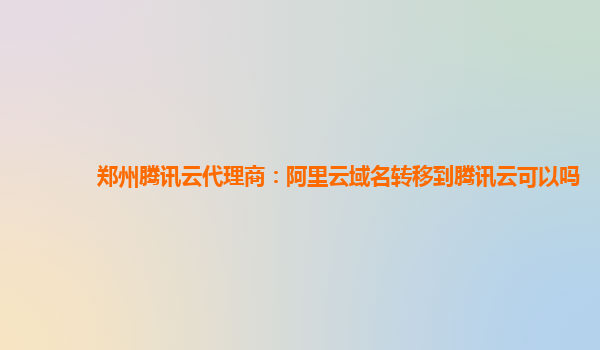 郑州腾讯云代理商：阿里云域名转移到腾讯云可以吗