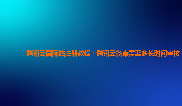腾讯云国际站注册教程：腾讯云备案需要多长时间审核