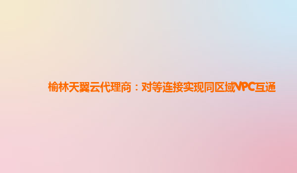 榆林天翼云代理商：对等连接实现同区域VPC互通