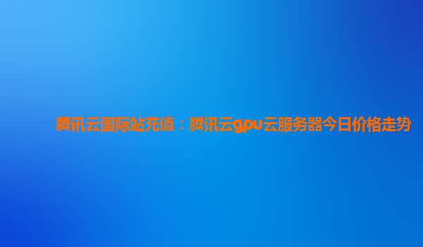 腾讯云国际站充值：腾讯云gpu云服务器今日价格走势